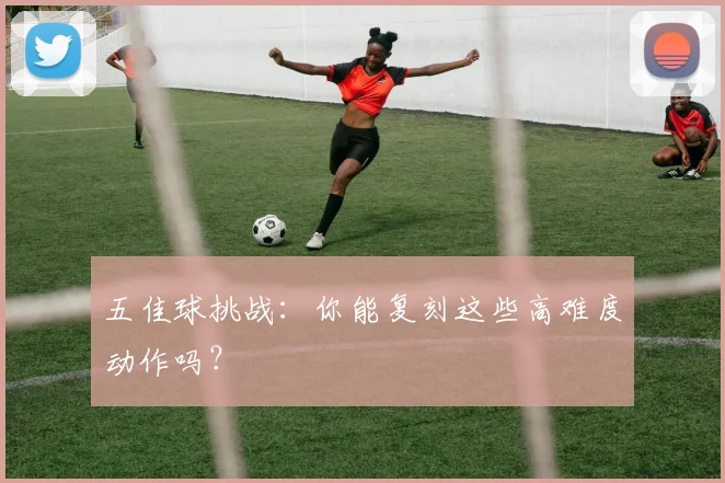 五佳球挑战:你能复刻这些高难度动作吗?
